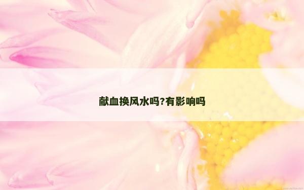 獻(xiàn)血換風(fēng)水嗎?有影響嗎 獻(xiàn)血換風(fēng)水嗎?有影響嗎
