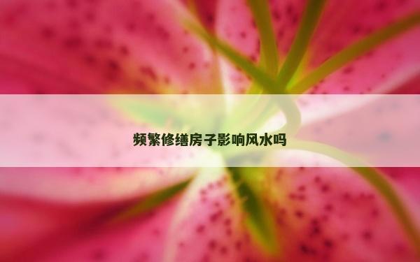 頻繁修繕房子影響風水嗎