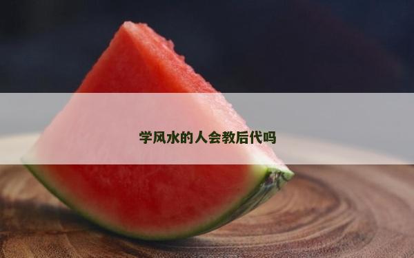 學風水的人會教后代嗎 學風水的人會教后代嗎