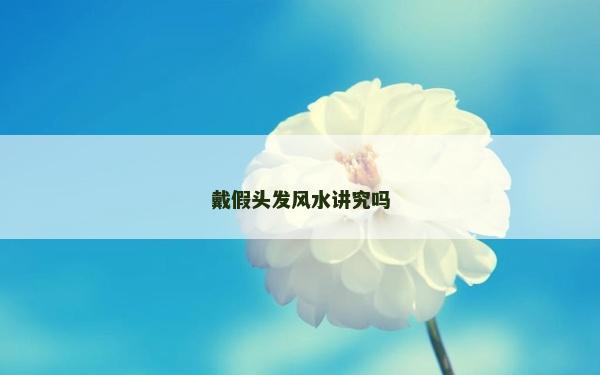 戴假頭發風水講究嗎 戴假頭發風水講究嗎