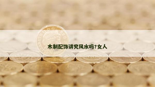 木制配飾講究風(fēng)水嗎?女人 木制配飾講究風(fēng)水嗎?女人