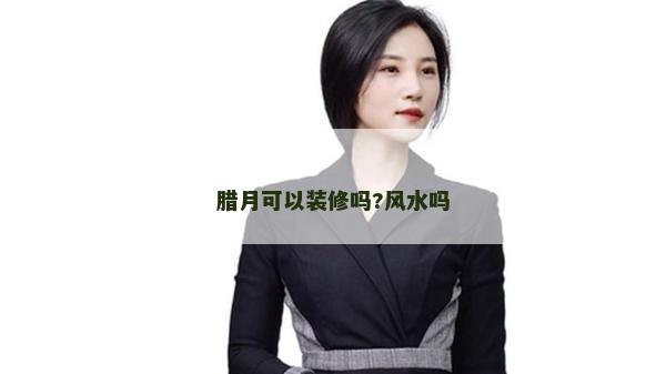 臘月可以裝修嗎?風(fēng)水嗎