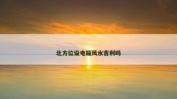 北方位設(shè)電箱風(fēng)水吉利嗎 北方位設(shè)電箱風(fēng)水吉利嗎