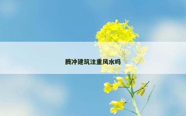 騰沖建筑注重風水嗎 騰沖建筑注重風水嗎