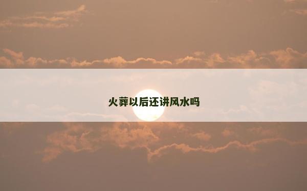 火葬以后還講風水嗎 火葬以后還講風水嗎