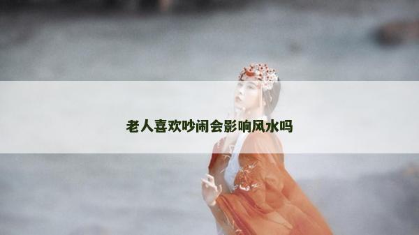 老人喜歡吵鬧會影響風水嗎 老人喜歡吵鬧會影響風水嗎