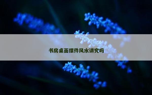 書房桌面擺件風水講究嗎