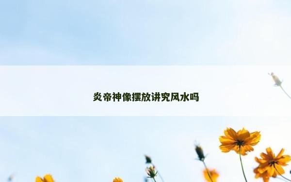 炎帝神像擺放講究風水嗎 炎帝神像擺放講究風水嗎