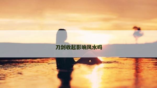 刀劍收起影響風(fēng)水嗎 刀劍收起影響風(fēng)水嗎