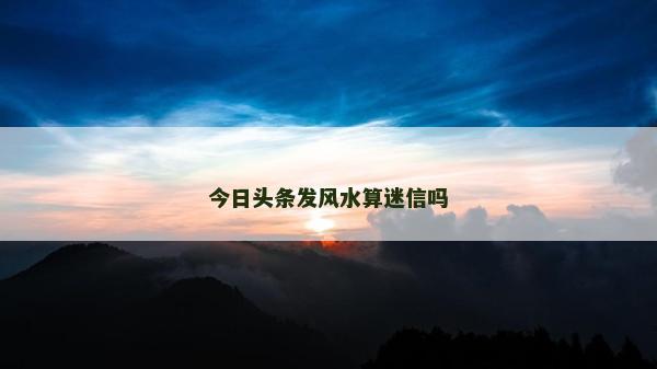 今日頭條發(fā)風(fēng)水算迷信嗎
