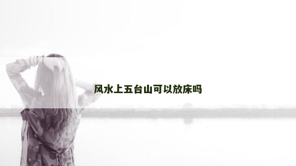 風水上五臺山可以放床嗎 風水上五臺山可以放床嗎