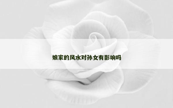 娘家的風(fēng)水對孫女有影響嗎