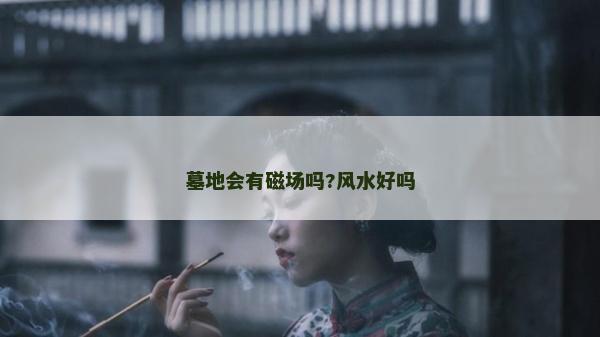 墓地會有磁場嗎?風水好嗎 墓地會有磁場嗎?風水好嗎