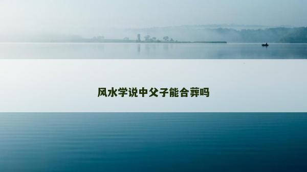 風水學說中父子能合葬嗎 風水學說中父子能合葬嗎