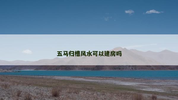 五馬歸槽風水可以建房嗎 五馬歸槽風水可以建房嗎