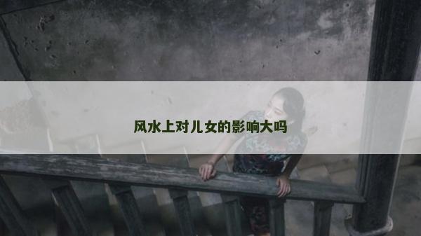 風水上對兒女的影響大嗎 風水上對兒女的影響大嗎