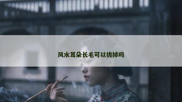 風水耳朵長毛可以拔掉嗎 風水耳朵長毛可以拔掉嗎