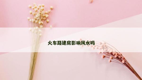 火車路建房影響風水嗎 火車路建房影響風水嗎