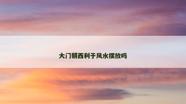 大門朝西利于風(fēng)水?dāng)[放嗎 大門朝西利于風(fēng)水?dāng)[放嗎