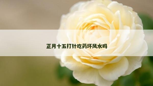 正月十五打針吃藥壞風水嗎 正月十五打針吃藥壞風水嗎