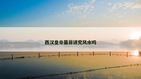 西漢皇帝墓葬講究風水嗎
