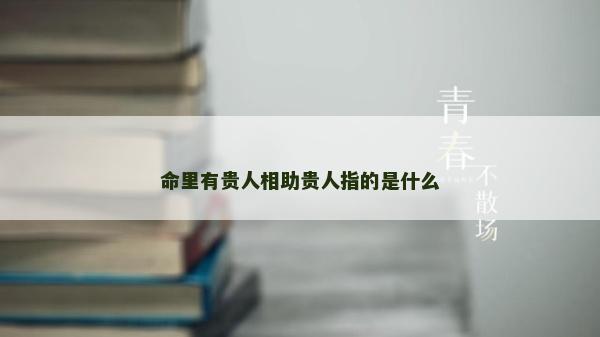 命里有貴人相助貴人指的是什么 命里有貴人相助貴人指的是什么