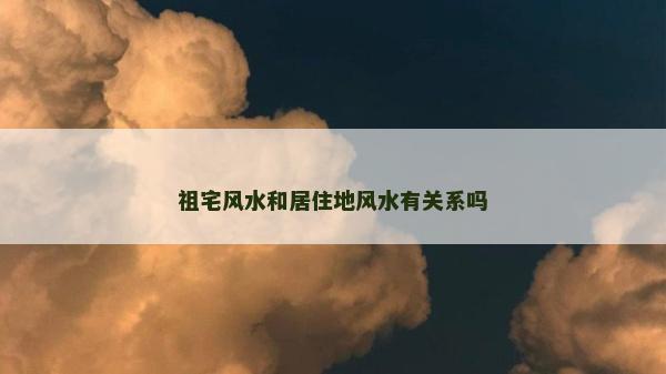 祖宅風水和居住地風水有關系嗎 祖宅風水和居住地風水有關系嗎