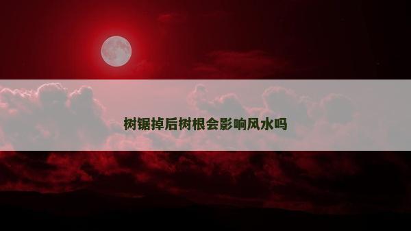 樹鋸掉后樹根會影響風水嗎 樹鋸掉后樹根會影響風水嗎