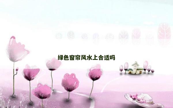 綠色窗簾風水上合適嗎 綠色窗簾風水上合適嗎