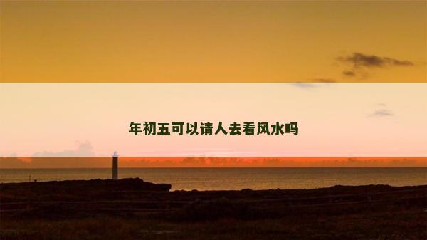 年初五可以請人去看風(fēng)水嗎