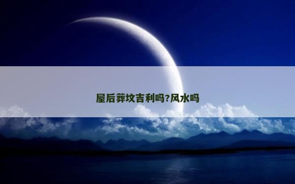 屋后葬墳吉利嗎?風(fēng)水嗎