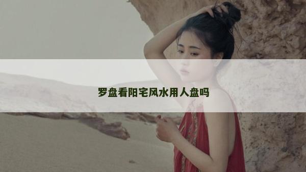 羅盤看陽宅風(fēng)水用人盤嗎
