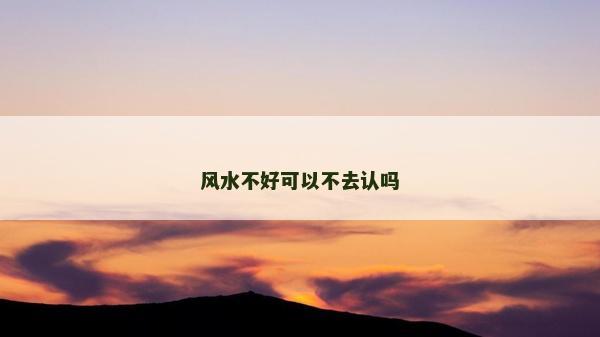 風水不好可以不去認嗎 風水不好可以不去認嗎