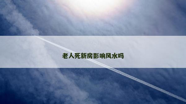老人死新房影響風水嗎 老人死新房影響風水嗎