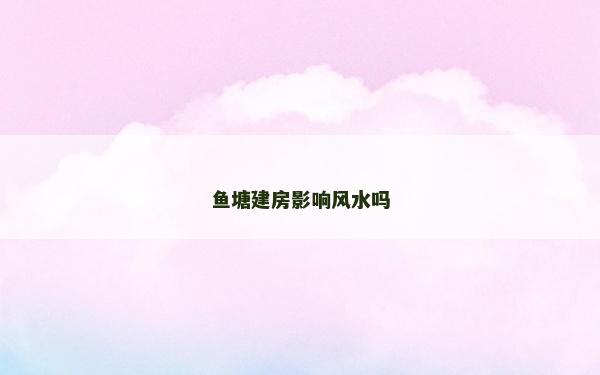 魚(yú)塘建房影響風(fēng)水嗎