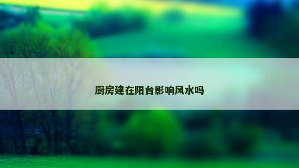 廚房建在陽(yáng)臺(tái)影響風(fēng)水嗎