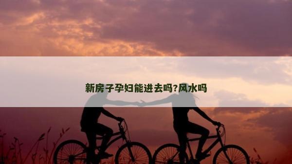 新房子孕婦能進去嗎?風(fēng)水嗎