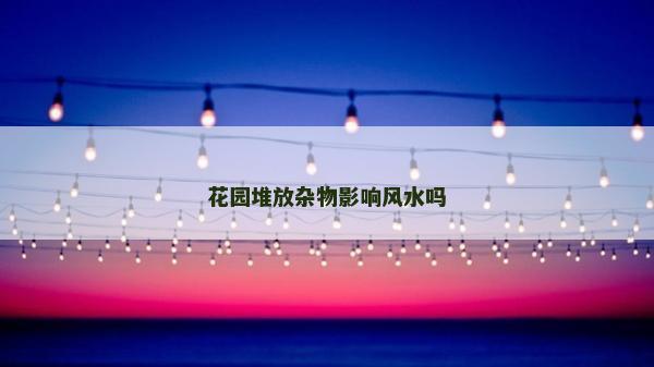 花園堆放雜物影響風水嗎 花園堆放雜物影響風水嗎