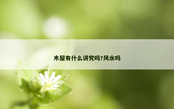 木屋有什么講究嗎?風(fēng)水嗎 木屋有什么講究嗎?風(fēng)水嗎
