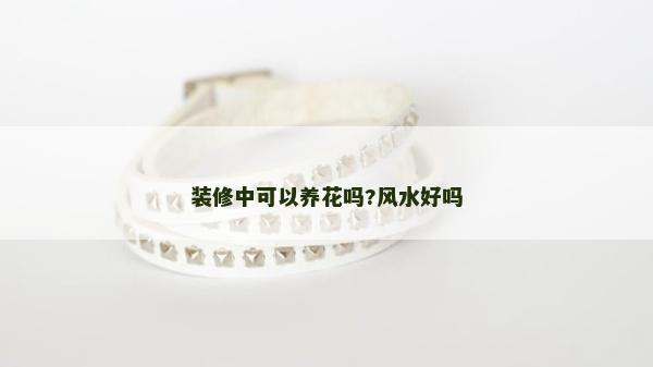 裝修中可以養(yǎng)花嗎?風水好嗎 裝修中可以養(yǎng)花嗎?風水好嗎
