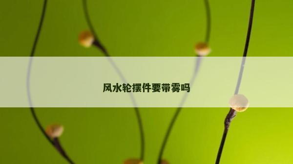 風(fēng)水輪擺件要帶霧嗎 風(fēng)水輪擺件要帶霧嗎